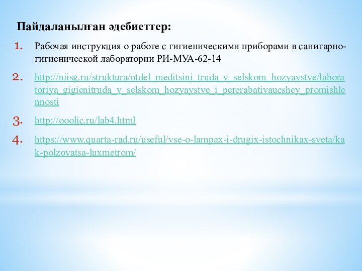 Пайдаланылған әдебиеттер:Рабочая инструкция о работе с гигиеническими приборами в санитарно-гигиенической лаборатории РИ-МУА-62-14http://niisg.ru/struktura/otdel_meditsini_truda_v_selskom_hozyaystve/laboratoriya_gigienitruda_v_selskom_hozyaystve_i_pererabativaucshey_promishlennostihttp://ooolic.ru/lab4.htmlhttps://www.quarta-rad.ru/useful/vse-o-lampax-i-drugix-istochnikax-sveta/kak-polzovatsa-luxmetrom/