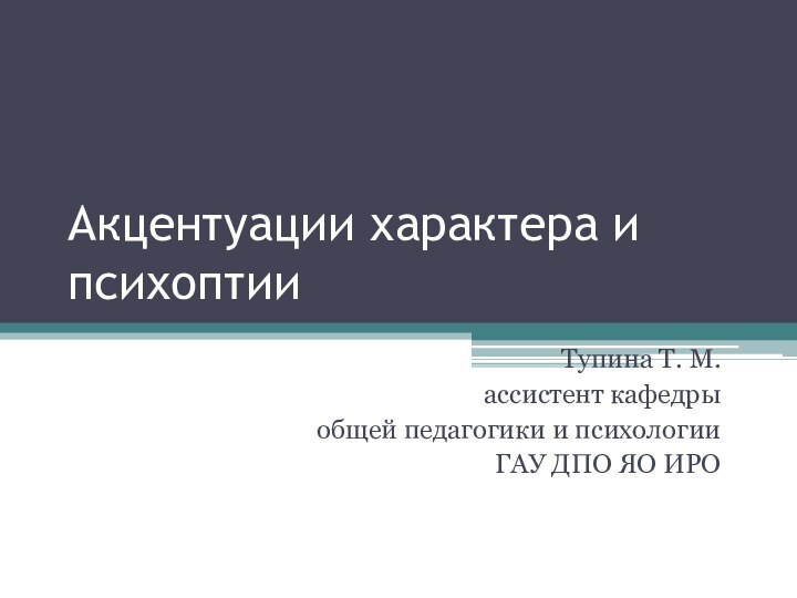 Акцентуации характера и психоптииТупина Т. М.ассистент кафедры общей педагогики и психологииГАУ ДПО ЯО ИРО