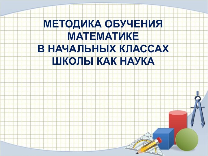 МЕТОДИКА ОБУЧЕНИЯ МАТЕМАТИКЕ  В НАЧАЛЬНЫХ КЛАССАХ ШКОЛЫ КАК НАУКА