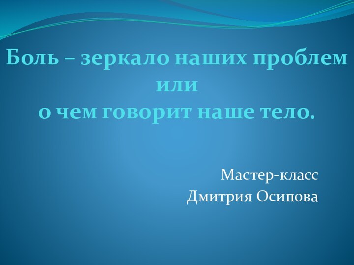 Боль – зеркало наших проблем  или  о чем говорит наше тело.Мастер-классДмитрия Осипова