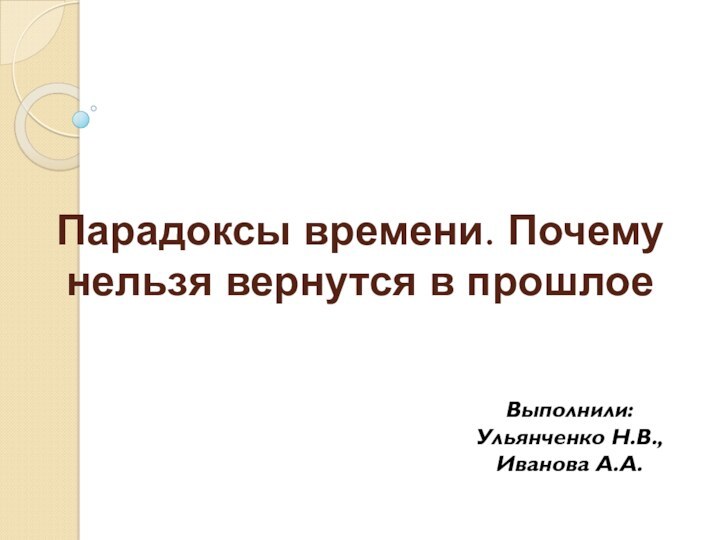 Парадоксы времени. Почему нельзя вернутся в прошлое Выполнили: Ульянченко Н.В., Иванова А.А.