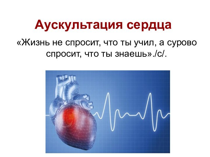 Аускультация сердца«Жизнь не спросит, что ты учил, а сурово спросит, что ты знаешь»./с/.