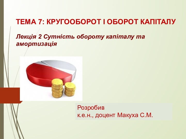 ТЕМА 7: КРУГООБОРОТ І ОБОРОТ КАПІТАЛУ Лекція 2 Сутність обороту капіталу та амортизаціяРозробивк.е.н., доцент Макуха С.М.