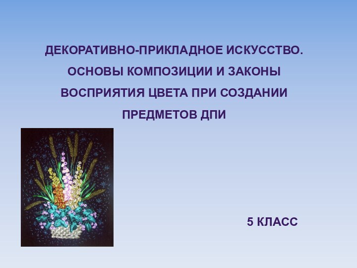 ДЕКОРАТИВНО-ПРИКЛАДНОЕ ИСКУССТВО. ОСНОВЫ КОМПОЗИЦИИ И ЗАКОНЫ ВОСПРИЯТИЯ ЦВЕТА ПРИ СОЗДАНИИ ПРЕДМЕТОВ ДПИ5 КЛАСС