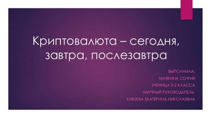 Криптовалюта – сегодня, завтра, послезавтра ВЫПОЛНИЛА:МАЯКИНА СОФИЯУЧЕНИЦА 9-2 КЛАССА НАУЧНЫЙ РУКОВОДИТЕЛЬ: КНЯЗЕВА ЕКАТЕРИНА НИКОЛАЕВНА