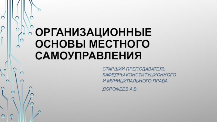 ОРГАНИЗАЦИОННЫЕ ОСНОВЫ МЕСТНОГО САМОУПРАВЛЕНИЯСТАРШИЙ ПРЕПОДАВАТЕЛЬ КАФЕДРЫ КОНСТИТУЦИОННОГО И МУНИЦИПАЛЬНОГО ПРАВАДОРОФЕЕВ А.В.