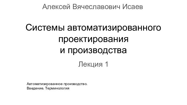 Системы автоматизированного  проектирования  и производстваЛекция 1Алексей Вячеславович ИсаевАвтоматизированное производство. Введение. Терминология