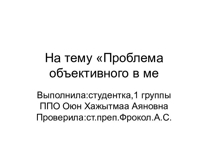 На тему «Проблема объективного в меВыполнила:студентка,1 группы ППО Оюн Хажытмаа Аяновна Проверила:ст.преп.Фрокол.А.С.