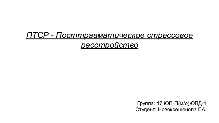 ПТСР - Посттравматическое стрессовое расстройствоГруппа: 17 ЮП-П(м/о)ЮПД-1Студент: Новокрещенова Г.А.