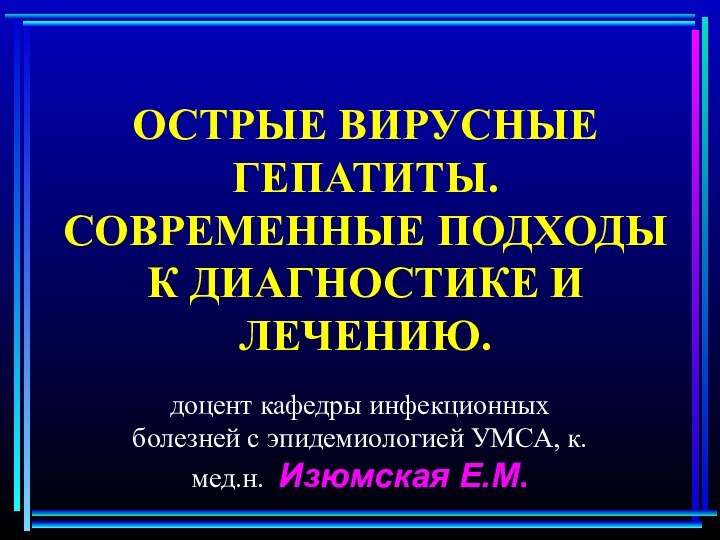 ОСТРЫЕ ВИРУСНЫЕ ГЕПАТИТЫ. СОВРЕМЕННЫЕ ПОДХОДЫ К ДИАГНОСТИКЕ И ЛЕЧЕНИЮ.доцент кафедры инфекционных болезней