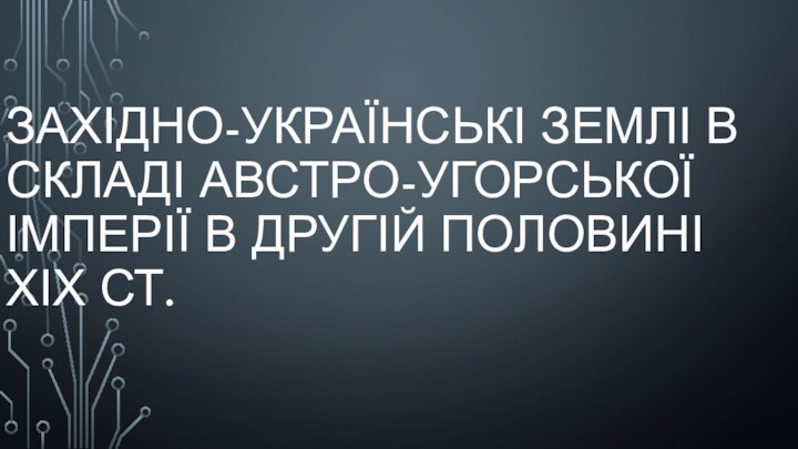 ЗАХІДНО-УКРАЇНСЬКІ ЗЕМЛІ В СКЛАДІ АВСТРО-УГОРСЬКОЇ ІМПЕРІЇ В ДРУГІЙ ПОЛОВИНІ ХІХ СТ.