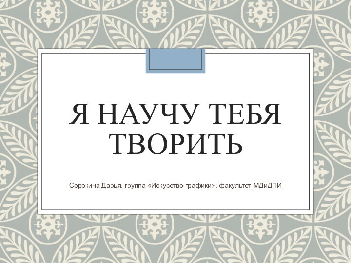 Я НАУЧУ ТЕБЯ ТВОРИТЬСорокина Дарья, группа «Искусство графики», факультет МДиДПИ