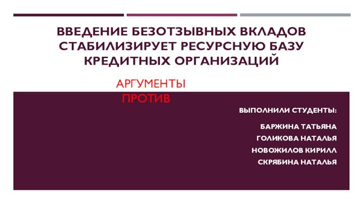 ВВЕДЕНИЕ БЕЗОТЗЫВНЫХ ВКЛАДОВ СТАБИЛИЗИРУЕТ РЕСУРСНУЮ БАЗУ КРЕДИТНЫХ ОРГАНИЗАЦИЙВЫПОЛНИЛИ СТУДЕНТЫ:  БАРЖИНА ТАТЬЯНАГОЛИКОВА НАТАЛЬЯНОВОЖИЛОВ КИРИЛЛСКРЯБИНА НАТАЛЬЯАРГУМЕНТЫ «ПРОТИВ»