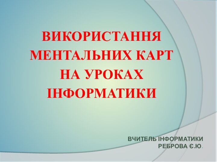 ВИКОРИСТАННЯ  МЕНТАЛЬНИХ КАРТ  НА УРОКАХ  ІНФОРМАТИКИ ВЧИТЕЛЬ ІНФОРМАТИКИ РЕБРОВА Є.Ю.