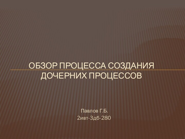 Павлов Г.Б.2ивт-3дб-280ОБЗОР ПРОЦЕССА СОЗДАНИЯ ДОЧЕРНИХ ПРОЦЕССОВ