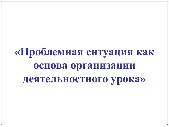 «Проблемная ситуация как основа организации деятельностного урока»