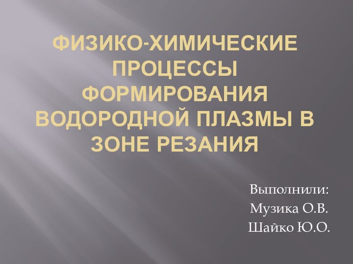 ФИЗИКО-ХИМИЧЕСКИЕ ПРОЦЕССЫ ФОРМИРОВАНИЯ ВОДОРОДНОЙ ПЛАЗМЫ В ЗОНЕ РЕЗАНИЯВыполнили:Музика О.В.Шайко Ю.О.