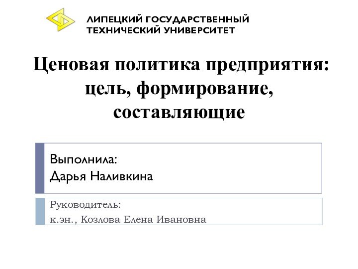 Ценовая политика предприятия: цель, формирование, составляющиеРуководитель:к.эн., Козлова Елена Ивановна Выполнила:Дарья НаливкинаЛИПЕЦКИЙ ГОСУДАРСТВЕННЫЙ ТЕХНИЧЕСКИЙ УНИВЕРСИТЕТ