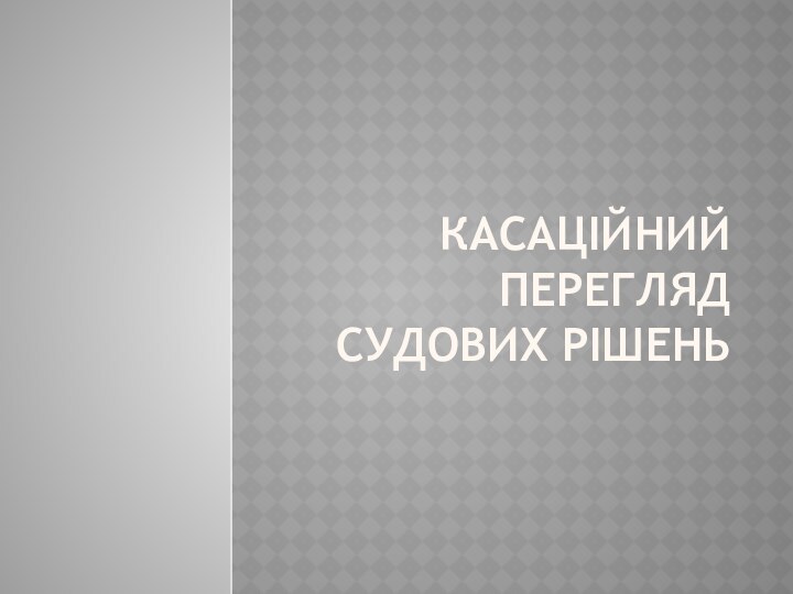 КАСАЦІЙНИЙ ПЕРЕГЛЯД СУДОВИХ РІШЕНЬ