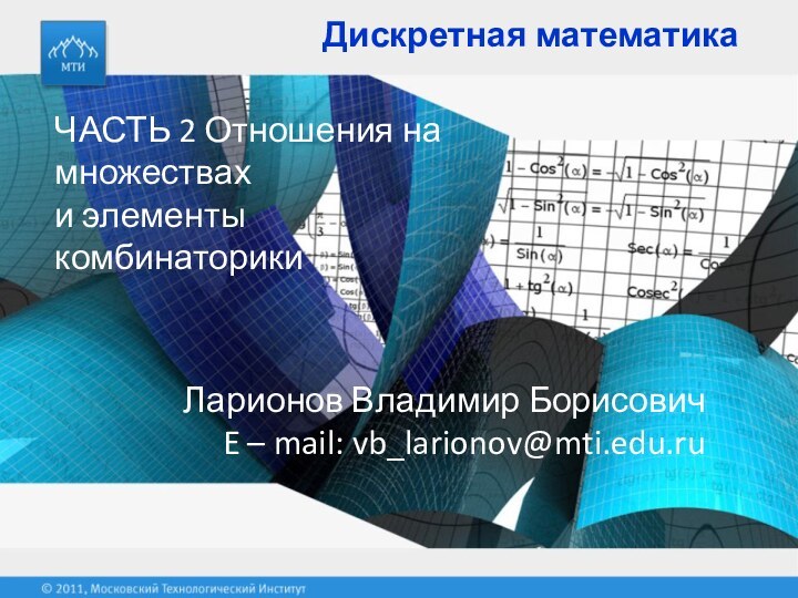 Дискретная математикаЧАСТЬ 2 Отношения на множествахи элементы комбинаторики Ларионов Владимир БорисовичE – mail: vb_larionov@mti.edu.ru