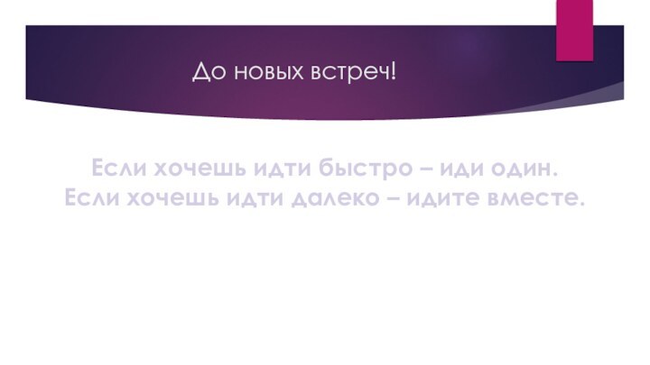 До новых встреч!Если хочешь идти быстро – иди один. Если хочешь идти далеко – идите вместе.