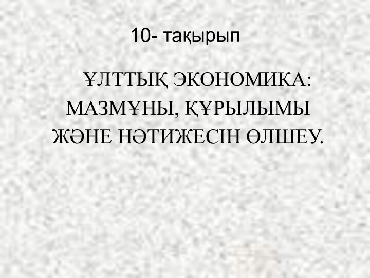 10- тақырып ҰЛТТЫҚ ЭКОНОМИКА: МАЗМҰНЫ, ҚҰРЫЛЫМЫ ЖӘНЕ НӘТИЖЕСІН ӨЛШЕУ.