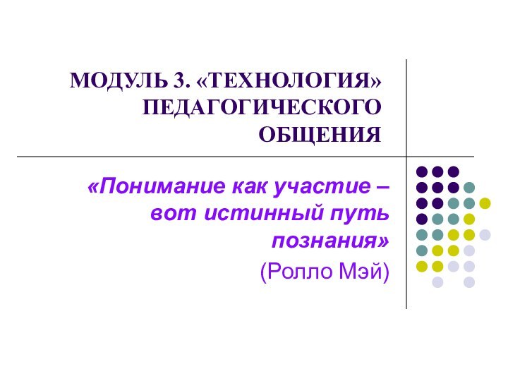   МОДУЛЬ 3. «ТЕХНОЛОГИЯ» ПЕДАГОГИЧЕСКОГО ОБЩЕНИЯ«Понимание как участие – вот истинный путь познания»(Ролло Мэй)