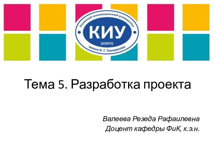 Тема 5. Разработка проектаВалеева Резеда РафаилевнаДоцент кафедры ФиК, к.э.н.