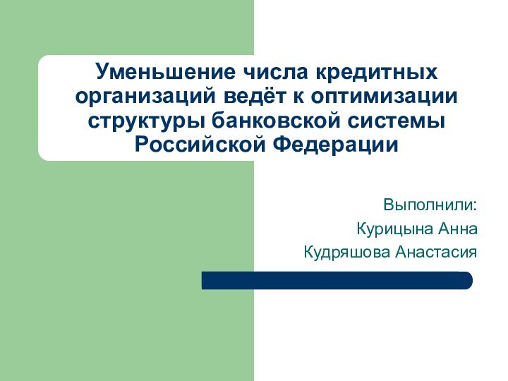 Уменьшение числа кредитных организаций ведёт к оптимизации структуры банковской системы Российской ФедерацииВыполнили: Курицына АннаКудряшова Анастасия