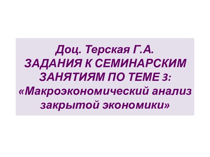 Доц. Терская Г.А. ЗАДАНИЯ К СЕМИНАРСКИМ ЗАНЯТИЯМ ПО ТЕМЕ 3: «Макроэкономический анализ закрытой экономики»