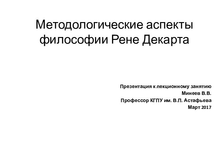 Методологические аспекты философии Рене ДекартаПрезентация к лекционному занятиюМинеев В.В.Профессор КГПУ им. В.П. АстафьеваМарт 2017