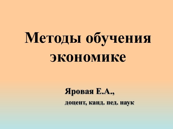 Методы обучения экономикеЯровая Е.А.,доцент, канд. пед. наук