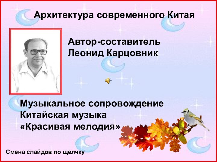 Автор-составительЛеонид КарцовникМузыкальное сопровождениеКитайская музыка«Красивая мелодия»Архитектура современного КитаяСмена слайдов по щелчку