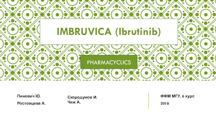 IMBRUVICA (Ibrutinib)PHARMACYCLICSПиневич Ю.Ростовцева А.Скородумов И.Чиж А.ФФМ МГУ, 6 курс2016