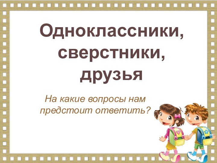 На какие вопросы нам предстоит ответить?Одноклассники, сверстники, друзья