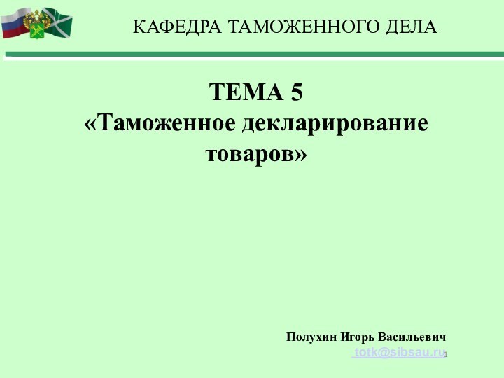 ТЕМА 5«Таможенное декларирование товаров»КАФЕДРА ТАМОЖЕННОГО ДЕЛАПолухин Игорь Васильевич totk@sibsau.ru