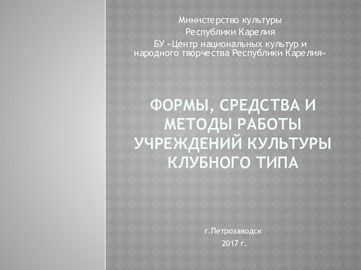 ФОРМЫ, СРЕДСТВА И МЕТОДЫ РАБОТЫ УЧРЕЖДЕНИЙ КУЛЬТУРЫ КЛУБНОГО ТИПАМинистерство культуры Республики КарелияБУ