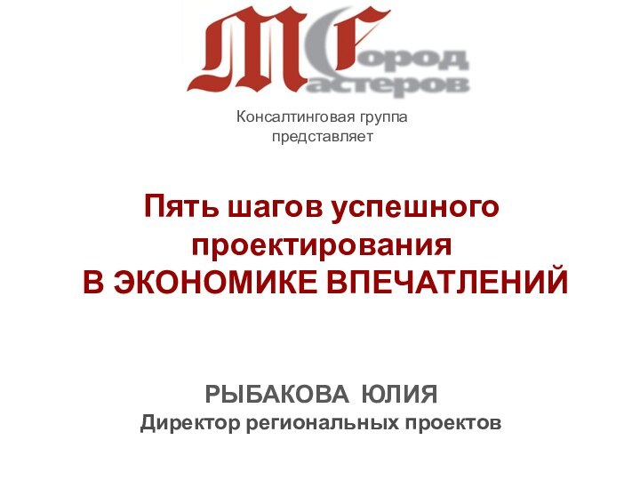 Консалтинговая группапредставляет Пять шагов успешного проектирования В ЭКОНОМИКЕ ВПЕЧАТЛЕНИЙРЫБАКОВА ЮЛИЯДиректор региональных проектов