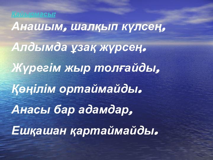 Анашым, шалқып күлсең,Алдымда ұзақ жүрсең.Жүрегім жыр толғайды,Қөңілім ортаймайды.Анасы бар адамдар,Ешқашан қартаймайды.Қайырмасы: