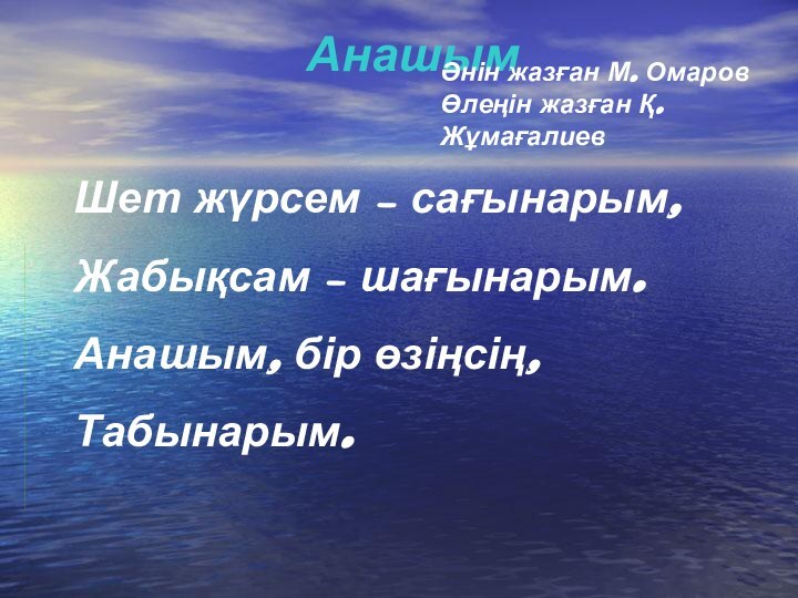 АнашымШет жүрсем – сағынарым,Жабықсам – шағынарым.Анашым, бір өзіңсің,Табынарым.Әнін жазған М. Омаров Өлеңін жазған Қ. Жұмағалиев