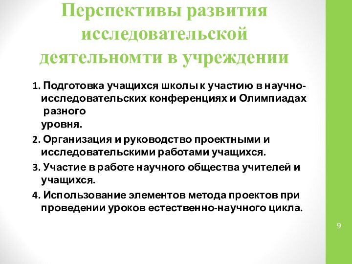 Перспективы развития исследовательской деятельномти в учреждении1. Подготовка учащихся школы к участию в научно-исследовательских конференциях и Олимпиадах разного  уровня.2. Организация и руководство проектными и  исследовательскими работами учащихся.3. Участие в работе научного общества учителей и  учащихся.4. Использование элементов метода проектов при  проведении уроков естественно-научного цикла.