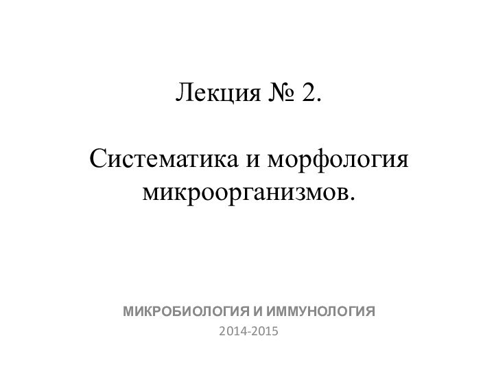 Лекция № 2.   Систематика и морфология микроорганизмов. МИКРОБИОЛОГИЯ И ИММУНОЛОГИЯ2014-2015