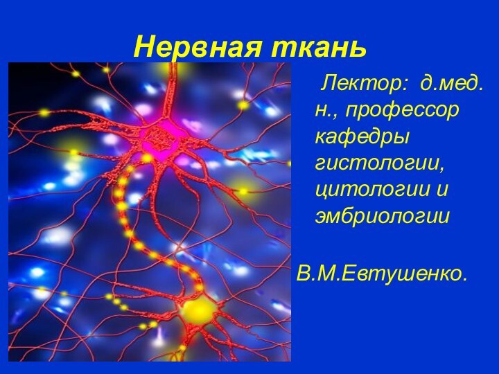 Нервная ткань	Лектор: д.мед.н., профессор кафедры гистологии, цитологии и эмбриологии В.М.Евтушенко.