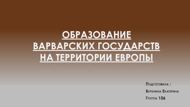 ОБРАЗОВАНИЕ ВАРВАРСКИХ ГОСУДАРСТВ НА ТЕРРИТОРИИ ЕВРОПЫПодготовила :Буренина ЕкатеринаГруппа 106