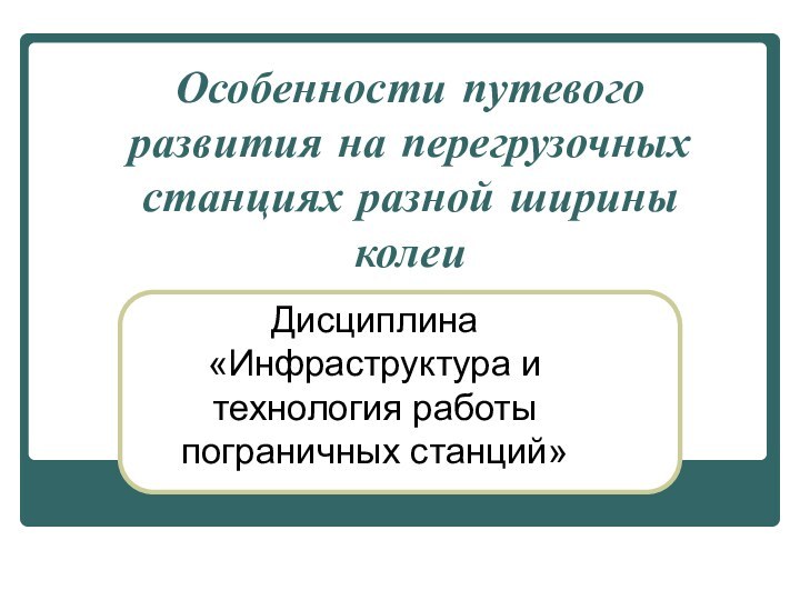 Особенности путевого развития на перегрузочных станциях разной ширины колеи Дисциплина «Инфраструктура и технология работы пограничных станций»