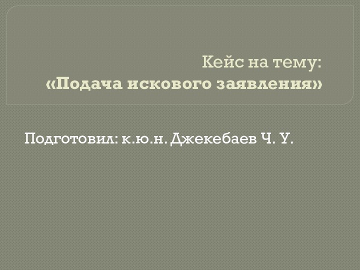 Кейс на тему:  «Подача искового заявления» Подготовил: к.ю.н. Джекебаев Ч. У.