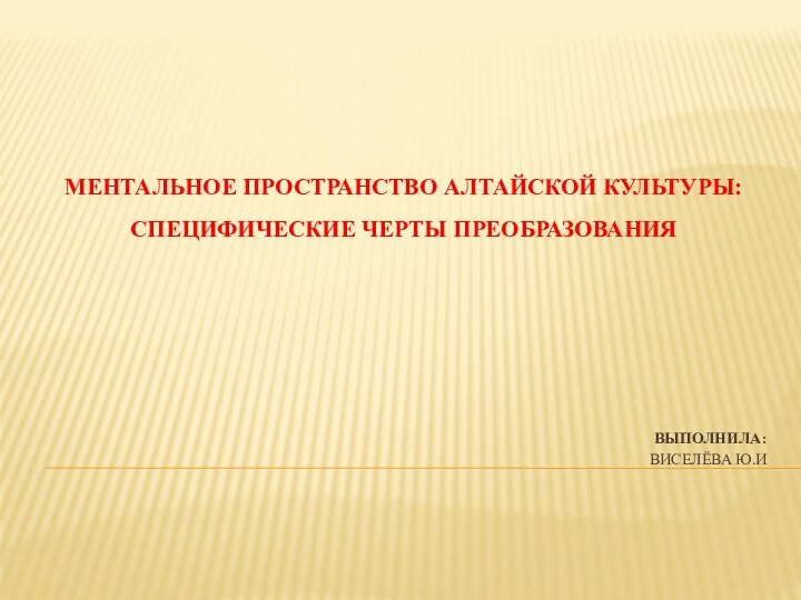 ВЫПОЛНИЛА: ВИСЕЛЁВА Ю.И МЕНТАЛЬНОЕ ПРОСТРАНСТВО АЛТАЙСКОЙ КУЛЬТУРЫ:СПЕЦИФИЧЕСКИЕ ЧЕРТЫ ПРЕОБРАЗОВАНИЯ