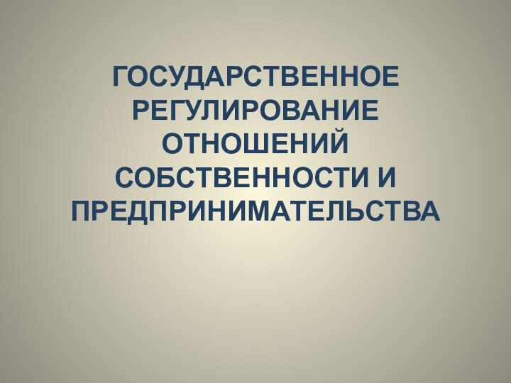 ГОСУДАРСТВЕННОЕ РЕГУЛИРОВАНИЕ ОТНОШЕНИЙ СОБСТВЕННОСТИ И  ПРЕДПРИНИМАТЕЛЬСТВА