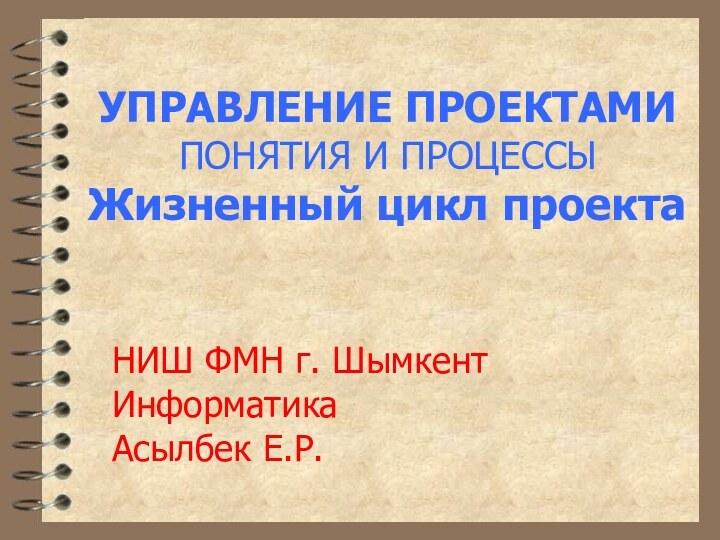 УПРАВЛЕНИЕ ПРОЕКТАМИ ПОНЯТИЯ И ПРОЦЕССЫ Жизненный цикл проектаНИШ ФМН г. ШымкентИнформатикаАсылбек Е.Р.