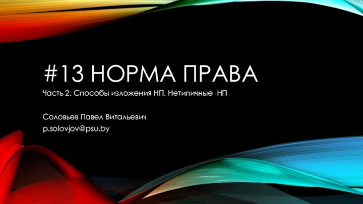 #13 НОРМА ПРАВАЧасть 2. Способы изложения НП. Нетипичные НПСоловьев Павел Витальевичp.solovjov@psu.by